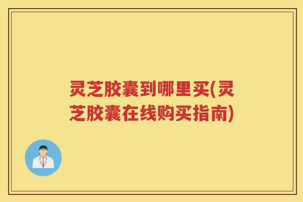 灵芝胶囊到哪里买(灵芝胶囊在线购买指南)