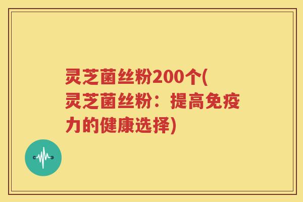 灵芝菌丝粉200个(灵芝菌丝粉：提高免疫力的健康选择)