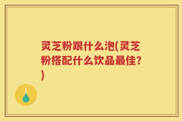 灵芝粉跟什么泡(灵芝粉搭配什么饮品最佳？)