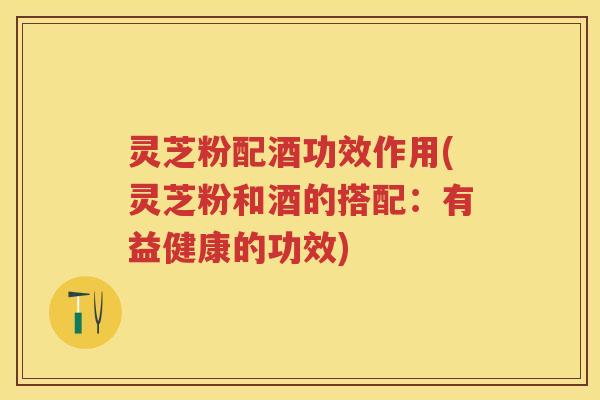 灵芝粉配酒功效作用(灵芝粉和酒的搭配：有益健康的功效)