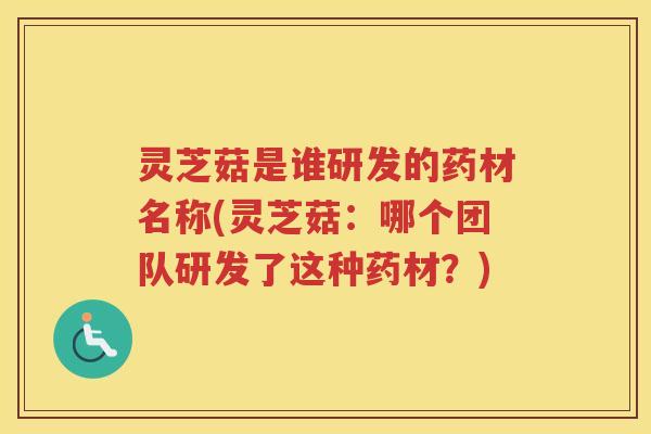 灵芝菇是谁研发的药材名称(灵芝菇:哪个团队研发了这种药材?) 灵芝菇是谁研发的药材名称(灵芝菇:哪个团队研发了这种药材?)