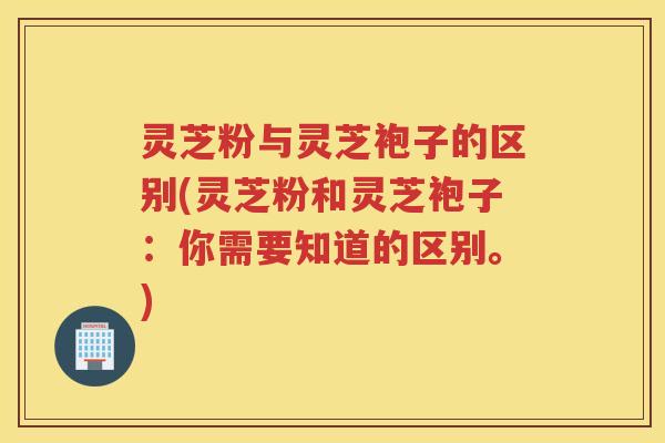 灵芝粉与灵芝袍子的区别(灵芝粉和灵芝袍子：你需要知道的区别。)