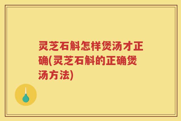 灵芝石斛怎样煲汤才正确(灵芝石斛的正确煲汤方法)