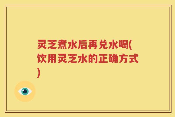 灵芝煮水后再兑水喝(饮用灵芝水的正确方式)