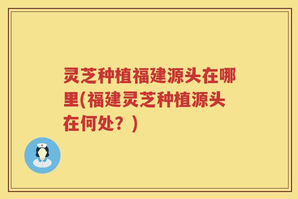 灵芝种植福建源头在哪里(福建灵芝种植源头在何处？)
