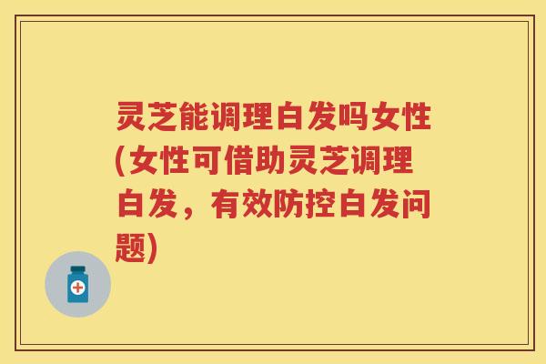 灵芝能调理白发吗女性(女性可借助灵芝调理白发，有效防控白发问题)
