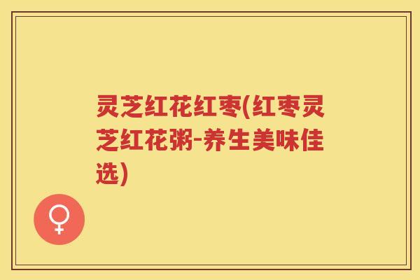 灵芝红花红枣(红枣灵芝红花粥-养生美味佳选) 灵芝红花红枣(红枣灵芝红花粥-养生美味佳选)