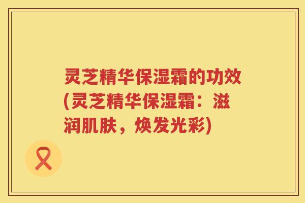 灵芝精华保湿霜的功效(灵芝精华保湿霜：滋润肌肤，焕发光彩)