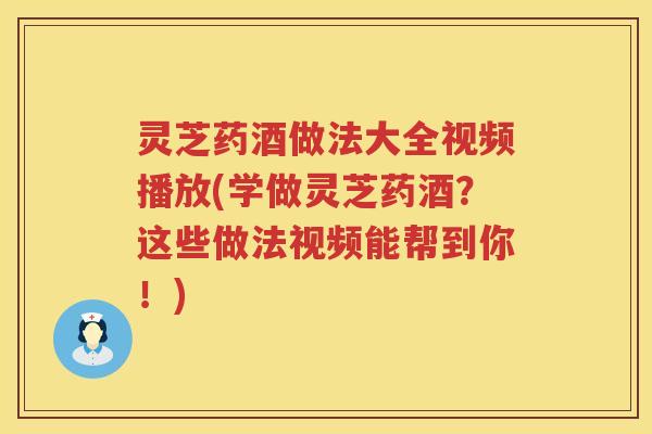 灵芝药酒做法大全视频播放(学做灵芝药酒？这些做法视频能帮到你！)