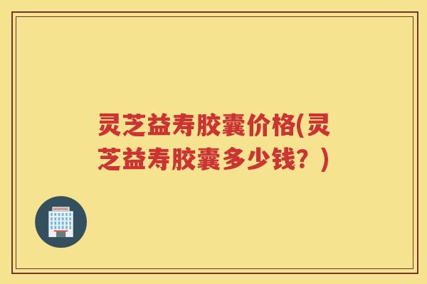 灵芝益寿胶囊价格(灵芝益寿胶囊多少钱？)