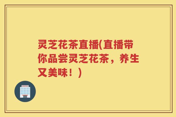 灵芝花茶直播(直播带你品尝灵芝花茶,养生又美味!) 灵芝花茶直播(直播带你品尝灵芝花茶,养生又美味!)
