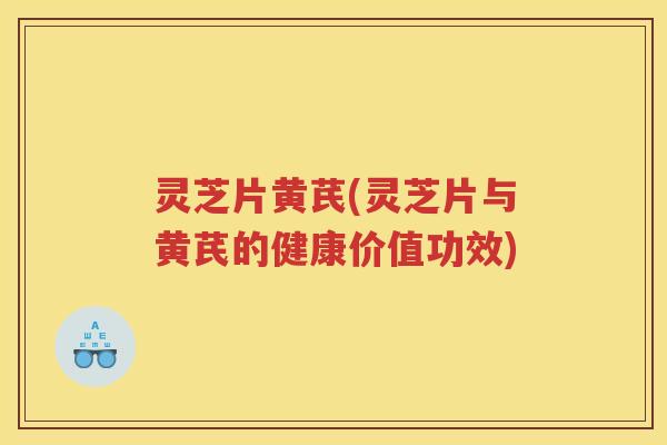 灵芝片黄芪(灵芝片与黄芪的健康价值功效)