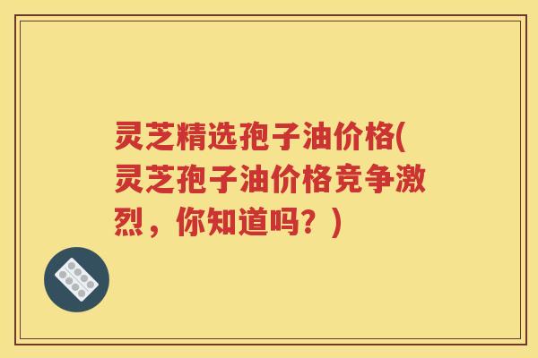 灵芝精选孢子油价格(灵芝孢子油价格竞争激烈，你知道吗？)