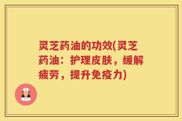 灵芝药油的功效(灵芝药油：护理皮肤，缓解疲劳，提升免疫力)