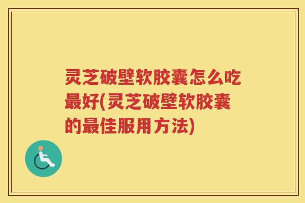 灵芝破壁软胶囊怎么吃最好(灵芝破壁软胶囊的最佳服用方法)