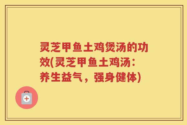 灵芝甲鱼土鸡煲汤的功效(灵芝甲鱼土鸡汤：养生益气，强身健体)