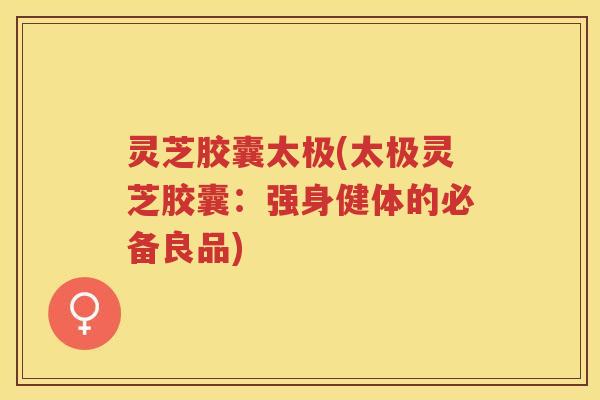 灵芝胶囊太极(太极灵芝胶囊：强身健体的必备良品)