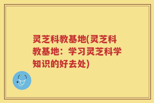 灵芝科教基地(灵芝科教基地：学习灵芝科学知识的好去处)
