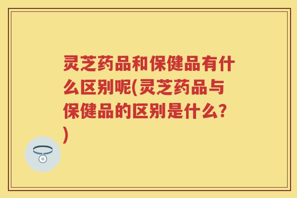 灵芝药品和保健品有什么区别呢(灵芝药品与保健品的区别是什么？)