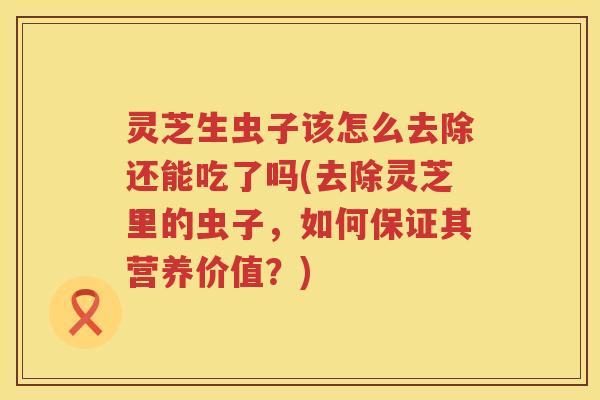 灵芝生虫子该怎么去除还能吃了吗(去除灵芝里的虫子，如何保证其营养价值？)