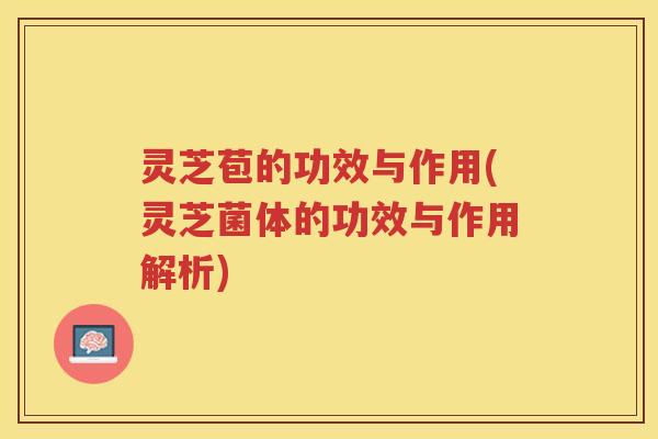 灵芝苞的功效与作用(灵芝菌体的功效与作用解析)