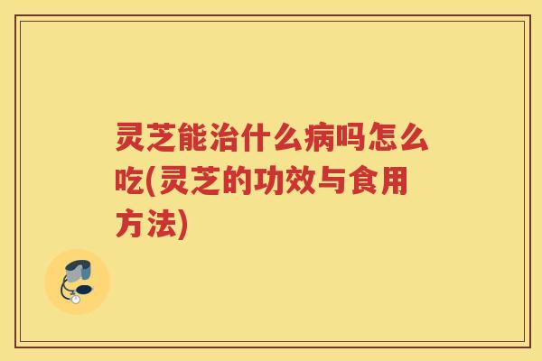 灵芝能治什么病吗怎么吃(灵芝的功效与食用方法)
