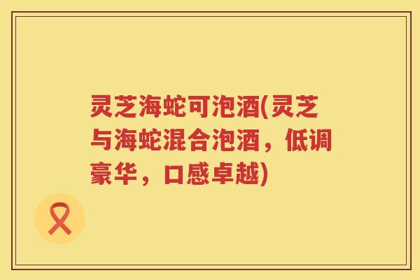 灵芝海蛇可泡酒(灵芝与海蛇混合泡酒，低调豪华，口感卓越)