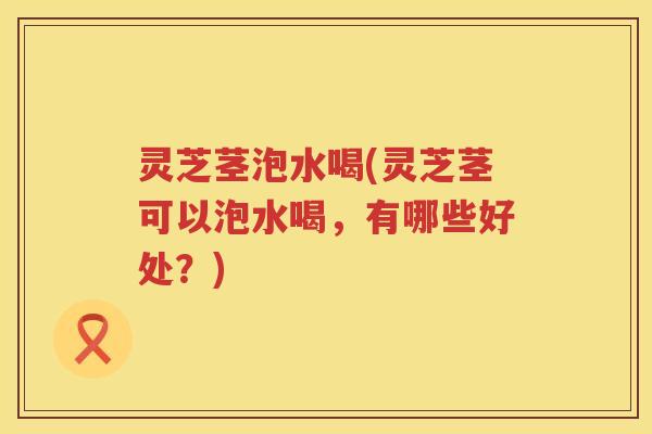灵芝茎泡水喝(灵芝茎可以泡水喝,有哪些好处?) 灵芝茎泡水喝(灵芝茎可以泡水喝,有哪些好处?)