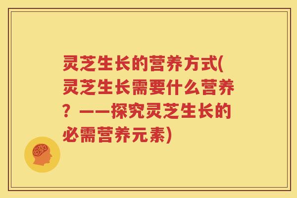 灵芝生长的营养方式(灵芝生长需要什么营养?——探究灵芝生长的必需营养元素) 灵芝生长的营养方式(灵芝生长需要什么营养?——探究灵芝生长的必需营养元素)