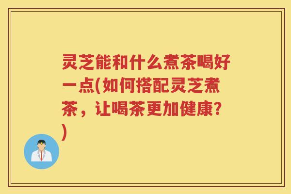 灵芝能和什么煮茶喝好一点(如何搭配灵芝煮茶，让喝茶更加健康？)
