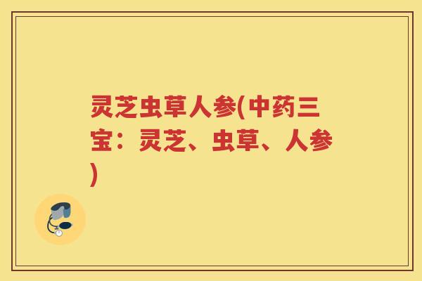 灵芝虫草人参(中药三宝：灵芝、虫草、人参)