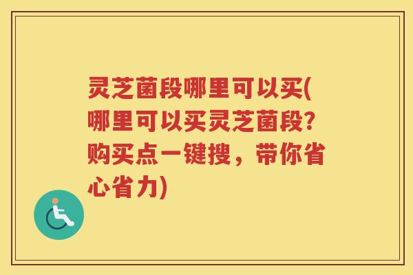 灵芝菌段哪里可以买(哪里可以买灵芝菌段？购买点一键搜，带你省心省力)