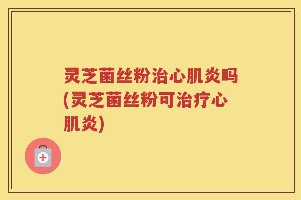 灵芝菌丝粉治心肌炎吗(灵芝菌丝粉可治疗心肌炎)