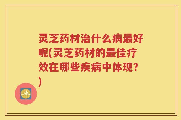 灵芝药材治什么病最好呢(灵芝药材的最佳疗效在哪些疾病中体现？)