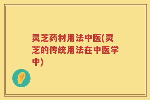 灵芝药材用法中医(灵芝的传统用法在中医学中)