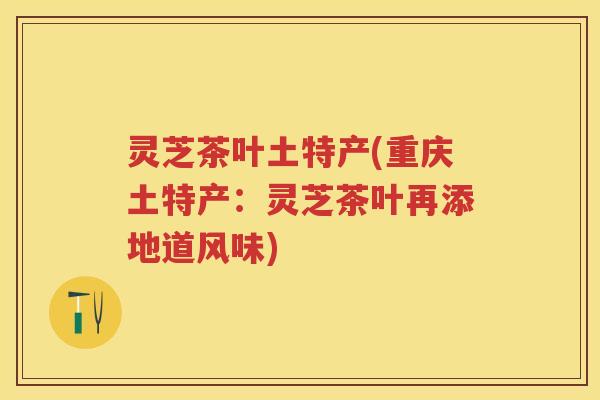 灵芝茶叶土特产(重庆土特产:灵芝茶叶再添地道风味) 灵芝茶叶土特产(重庆土特产:灵芝茶叶再添地道风味)