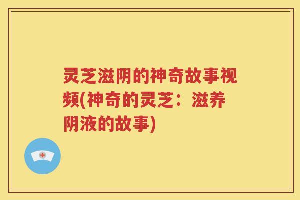 灵芝滋阴的神奇故事视频(神奇的灵芝：滋养阴液的故事)