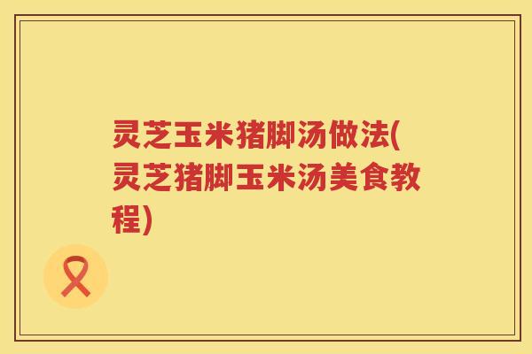 灵芝玉米猪脚汤做法(灵芝猪脚玉米汤美食教程)