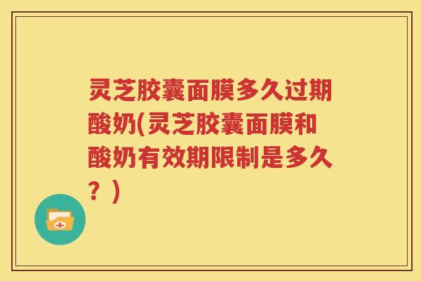 灵芝胶囊面膜多久过期酸奶(灵芝胶囊面膜和酸奶有效期限制是多久？)