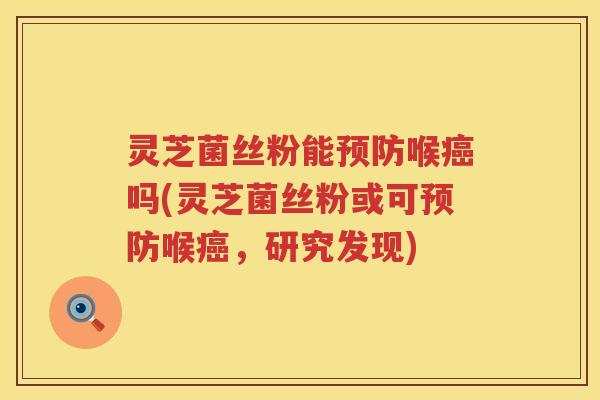 灵芝菌丝粉能预防喉癌吗(灵芝菌丝粉或可预防喉癌，研究发现)