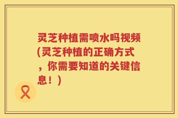 灵芝种植需喷水吗视频(灵芝种植的正确方式,你需要知道的关键信息!) 灵芝种植需喷水吗视频(灵芝种植的正确方式,你需要知道的关键信息!)