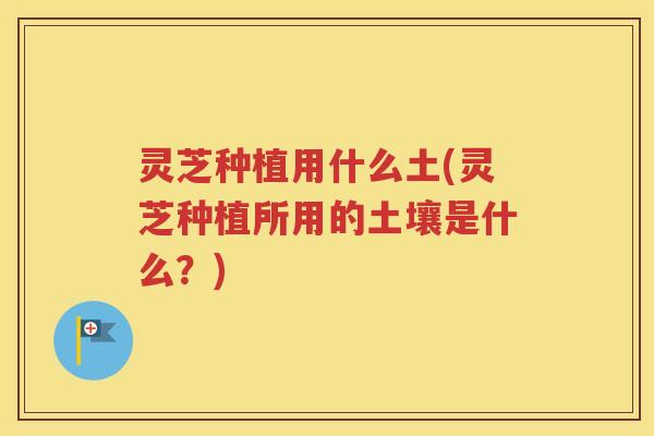 灵芝种植用什么土(灵芝种植所用的土壤是什么？)