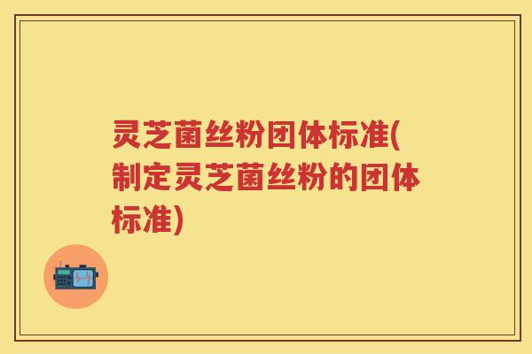 灵芝菌丝粉团体标准(制定灵芝菌丝粉的团体标准)