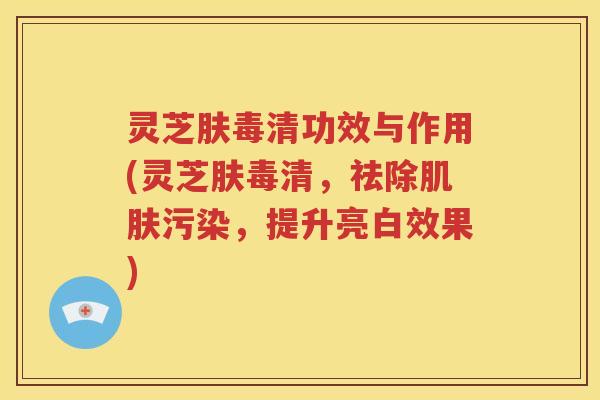 灵芝肤毒清功效与作用(灵芝肤毒清，祛除肌肤污染，提升亮白效果)