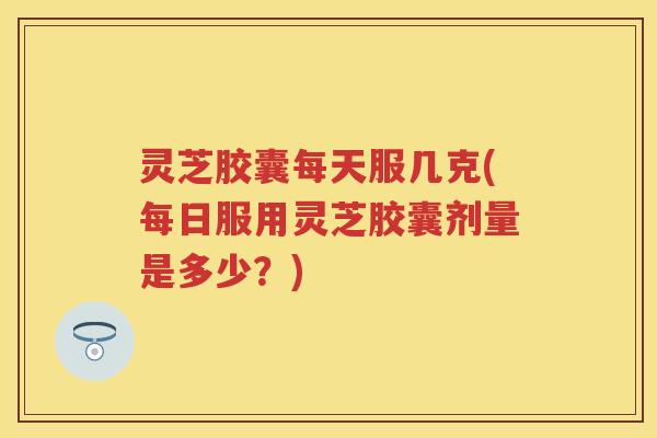 灵芝胶囊每天服几克(每日服用灵芝胶囊剂量是多少？)