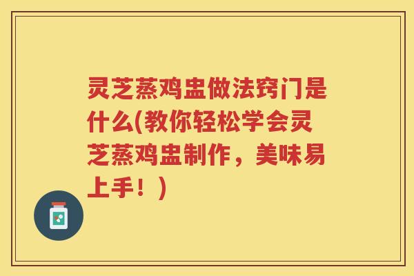 灵芝蒸鸡盅做法窍门是什么(教你轻松学会灵芝蒸鸡盅制作，美味易上手！)