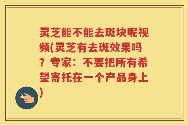 灵芝能不能去斑块呢视频(灵芝有去斑效果吗？专家：不要把所有希望寄托在一个产品身上)