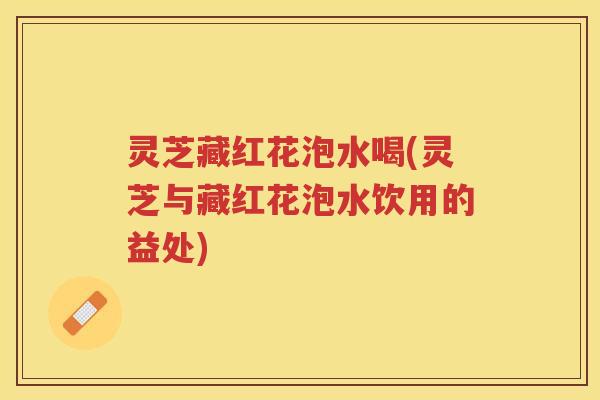 灵芝藏红花泡水喝(灵芝与藏红花泡水饮用的益处)