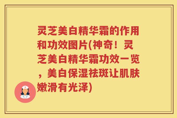 灵芝美白精华霜的作用和功效图片(神奇！灵芝美白精华霜功效一览，美白保湿祛斑让肌肤嫩滑有光泽)
