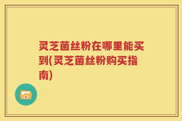 灵芝菌丝粉在哪里能买到(灵芝菌丝粉购买指南) 灵芝菌丝粉在哪里能买到(灵芝菌丝粉购买指南)